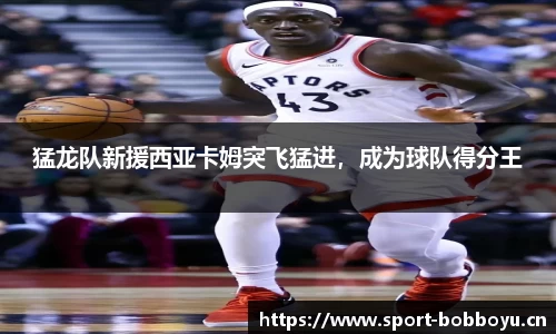 猛龙队新援西亚卡姆突飞猛进，成为球队得分王