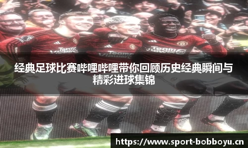 经典足球比赛哔哩哔哩带你回顾历史经典瞬间与精彩进球集锦