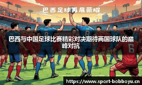 巴西与中国足球比赛精彩对决期待两国球队的巅峰对抗