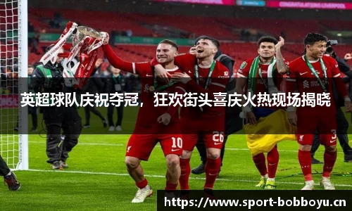 英超球队庆祝夺冠，狂欢街头喜庆火热现场揭晓