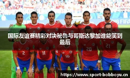国际友谊赛精彩对决秘鲁与哥斯达黎加谁能笑到最后